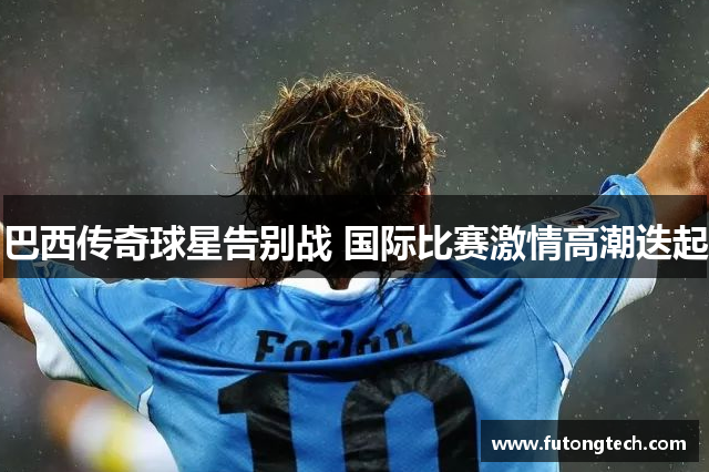 巴西传奇球星告别战 国际比赛激情高潮迭起